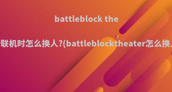 battleblock theater联机时怎么换人?(battleblocktheater怎么换人物)