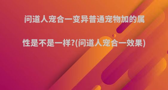问道人宠合一变异普通宠物加的属性是不是一样?(问道人宠合一效果)