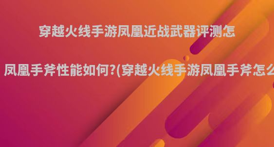 穿越火线手游凤凰近战武器评测怎么样，凤凰手斧性能如何?(穿越火线手游凤凰手斧怎么得到)