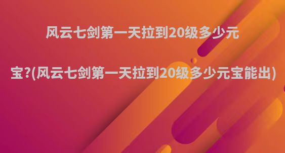 风云七剑第一天拉到20级多少元宝?(风云七剑第一天拉到20级多少元宝能出)