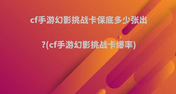 cf手游幻影挑战卡保底多少张出?(cf手游幻影挑战卡爆率)