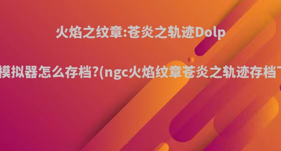 火焰之纹章:苍炎之轨迹Dolphin模拟器怎么存档?(ngc火焰纹章苍炎之轨迹存档下载)