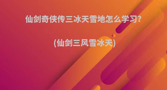 仙剑奇侠传三冰天雪地怎么学习?(仙剑三风雪冰天)