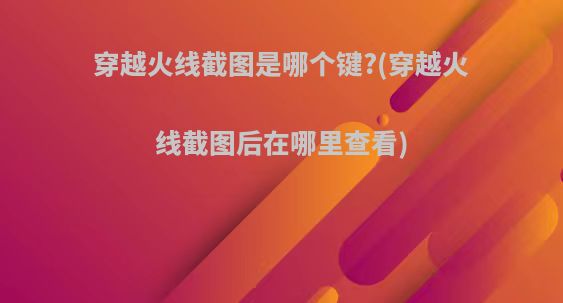 穿越火线截图是哪个键?(穿越火线截图后在哪里查看)