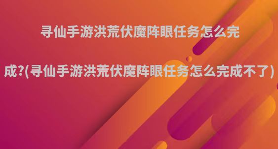 寻仙手游洪荒伏魔阵眼任务怎么完成?(寻仙手游洪荒伏魔阵眼任务怎么完成不了)