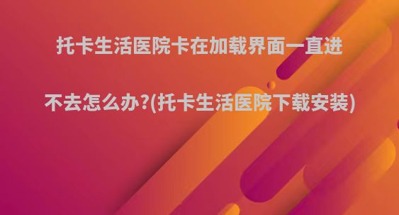 托卡生活医院卡在加载界面一直进不去怎么办?(托卡生活医院下载安装)