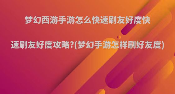 梦幻西游手游怎么快速刷友好度快速刷友好度攻略?(梦幻手游怎样刷好友度)