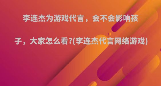 李连杰为游戏代言，会不会影响孩子，大家怎么看?(李连杰代言网络游戏)