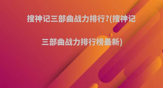 搜神记三部曲战力排行?(搜神记三部曲战力排行榜最新)