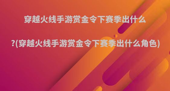 穿越火线手游赏金令下赛季出什么?(穿越火线手游赏金令下赛季出什么角色)