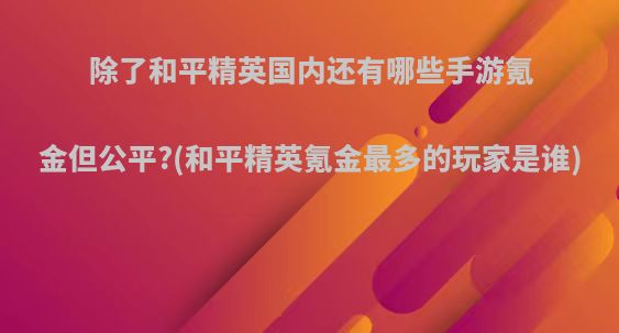 除了和平精英国内还有哪些手游氪金但公平?(和平精英氪金最多的玩家是谁)