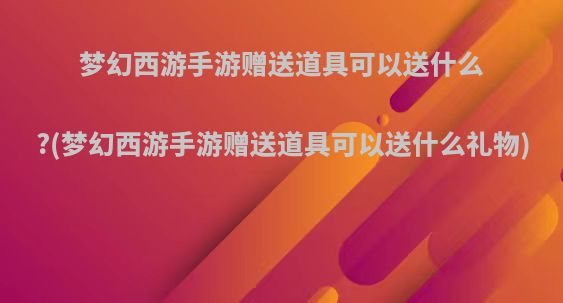梦幻西游手游赠送道具可以送什么?(梦幻西游手游赠送道具可以送什么礼物)
