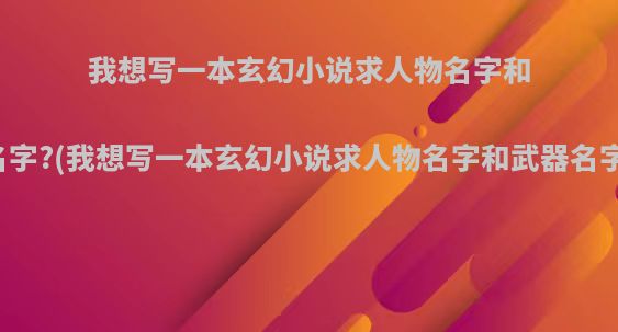 我想写一本玄幻小说求人物名字和武器名字?(我想写一本玄幻小说求人物名字和武器名字的书)
