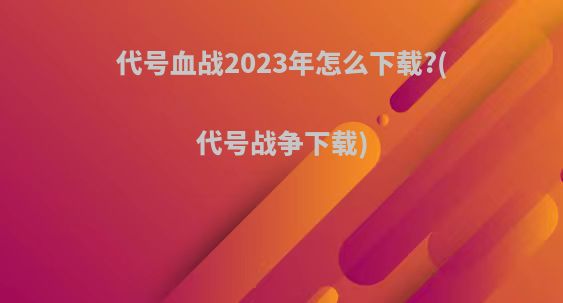 代号血战2023年怎么下载?(代号战争下载)