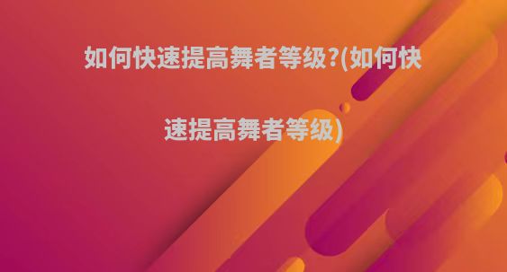 如何快速提高舞者等级?(如何快速提高舞者等级)