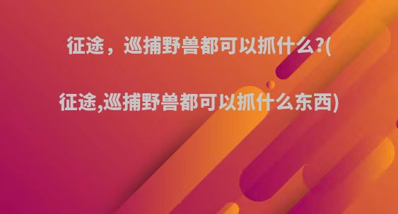 征途，巡捕野兽都可以抓什么?(征途,巡捕野兽都可以抓什么东西)