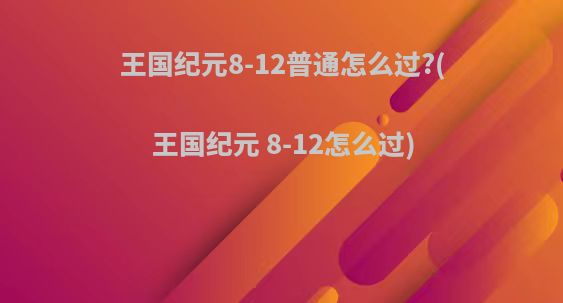 王国纪元8-12普通怎么过?(王国纪元 8-12怎么过)