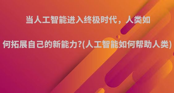 当人工智能进入终极时代，人类如何拓展自己的新能力?(人工智能如何帮助人类)