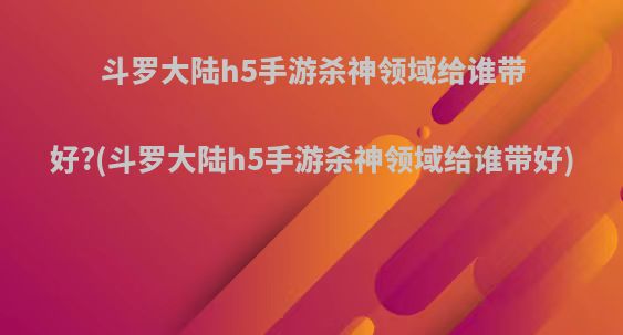 斗罗大陆h5手游杀神领域给谁带好?(斗罗大陆h5手游杀神领域给谁带好)