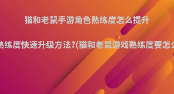猫和老鼠手游角色熟练度怎么提升，熟练度快速升级方法?(猫和老鼠游戏熟练度要怎么练)