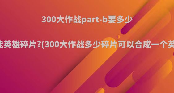 300大作战part-b要多少万能英雄碎片?(300大作战多少碎片可以合成一个英雄)