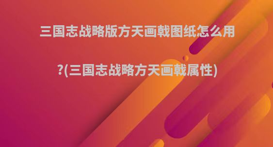 三国志战略版方天画戟图纸怎么用?(三国志战略方天画戟属性)