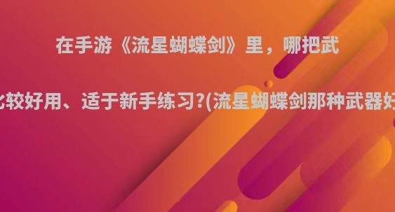 在手游《流星蝴蝶剑》里，哪把武器比较好用、适于新手练习?(流星蝴蝶剑那种武器好用)