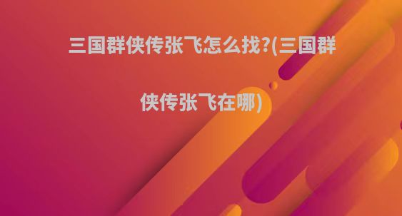 三国群侠传张飞怎么找?(三国群侠传张飞在哪)