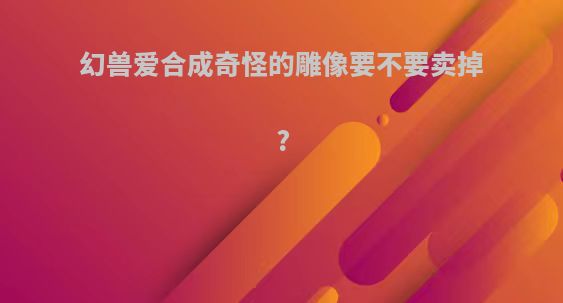 幻兽爱合成奇怪的雕像要不要卖掉?