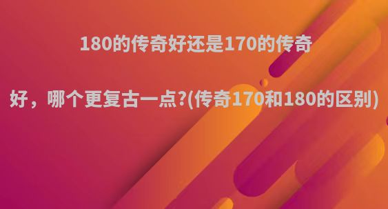 180的传奇好还是170的传奇好，哪个更复古一点?(传奇170和180的区别)