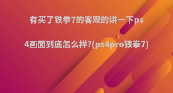 有买了铁拳7的客观的讲一下ps4画面到底怎么样?(ps4pro铁拳7)