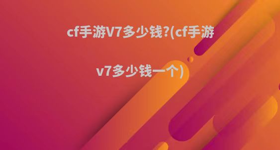 cf手游V7多少钱?(cf手游v7多少钱一个)