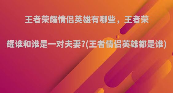 王者荣耀情侣英雄有哪些，王者荣耀谁和谁是一对夫妻?(王者情侣英雄都是谁)