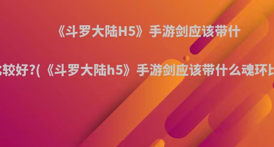 《斗罗大陆H5》手游剑应该带什么魂环比较好?(《斗罗大陆h5》手游剑应该带什么魂环比较好看)