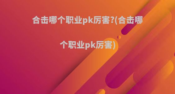 合击哪个职业pk厉害?(合击哪个职业pk厉害)