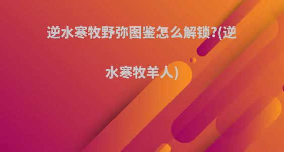 逆水寒牧野弥图鉴怎么解锁?(逆水寒牧羊人)