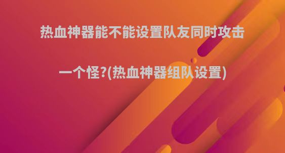 热血神器能不能设置队友同时攻击一个怪?(热血神器组队设置)