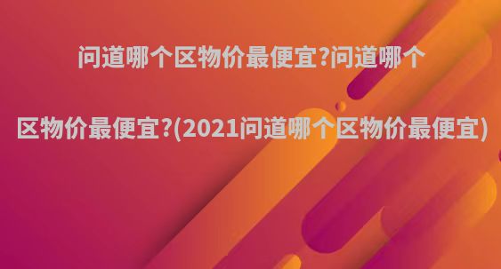 问道哪个区物价最便宜?问道哪个区物价最便宜?(2021问道哪个区物价最便宜)