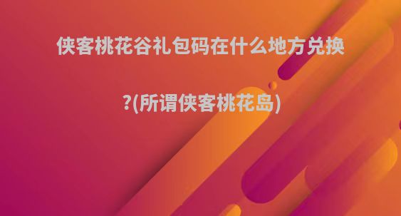 侠客桃花谷礼包码在什么地方兑换?(所谓侠客桃花岛)