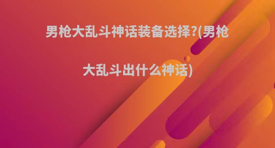 男枪大乱斗神话装备选择?(男枪大乱斗出什么神话)