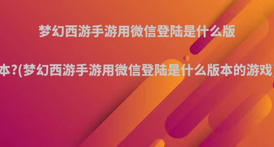 梦幻西游手游用微信登陆是什么版本?(梦幻西游手游用微信登陆是什么版本的游戏)