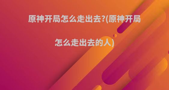 原神开局怎么走出去?(原神开局怎么走出去的人)