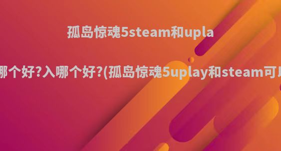 孤岛惊魂5steam和uplay平台的哪个好?入哪个好?(孤岛惊魂5uplay和steam可以联机吗)