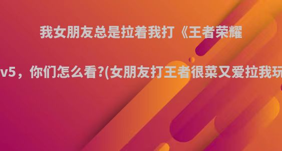 我女朋友总是拉着我打《王者荣耀》人机1v5，你们怎么看?(女朋友打王者很菜又爱拉我玩怎么办)