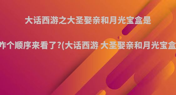 大话西游之大圣娶亲和月光宝盒是咋个顺序来看了?(大话西游 大圣娶亲和月光宝盒)