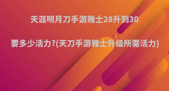 天涯明月刀手游雅士28升到30要多少活力?(天刀手游雅士升级所需活力)