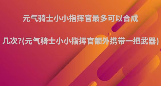 元气骑士小小指挥官最多可以合成几次?(元气骑士小小指挥官额外携带一把武器)