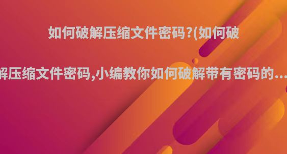 如何破解压缩文件密码?(如何破解压缩文件密码,小编教你如何破解带有密码的...)