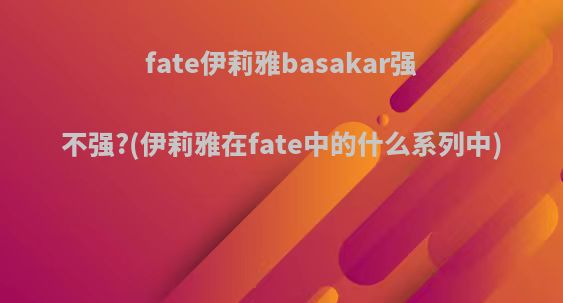 fate伊莉雅basakar强不强?(伊莉雅在fate中的什么系列中)