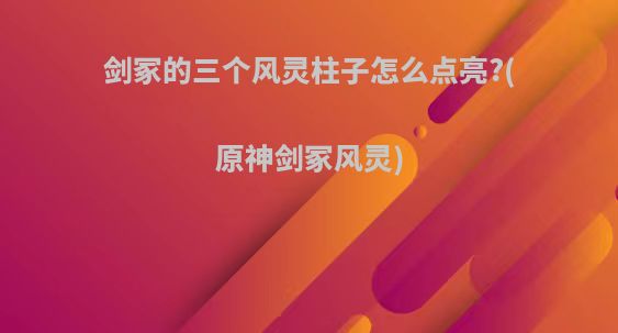 剑冢的三个风灵柱子怎么点亮?(原神剑冢风灵)